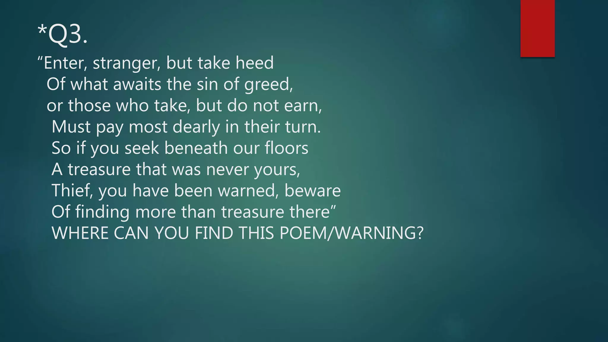 *Q3.
“Enter, stranger, but take heed
Of what awaits the sin of greed,
or those who take, but do not earn,
Must pay most dearly in their turn.
So if you seek beneath our floors
A treasure that was never yours,
Thief, you have been warned, beware
Of finding more than treasure there”
WHERE CAN YOU FIND THIS POEM/WARNING?
 
