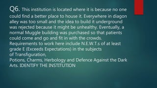 Q6. This institution is located where it is because no one
could find a better place to house it. Everywhere in diagon
alley was too small and the idea to build it underground
was rejected because it might be unhealthy. Eventually, a
normal Muggle building was purchased so that patients
could come and go and fit in with the crowds.
Requirements to work here include N.E.W.T.s of at least
grade E (Exceeds Expectations) in the subjects
of Transfiguration,
Potions, Charms, Herbology and Defence Against the Dark
Arts. IDENTIFY THE INSTITUTION
 