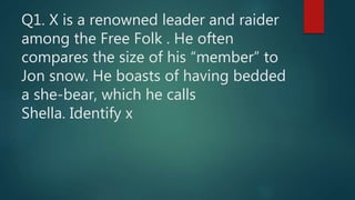 Q1. X is a renowned leader and raider
among the Free Folk . He often
compares the size of his “member” to
Jon snow. He boasts of having bedded
a she-bear, which he calls
Shella. Identify x
 