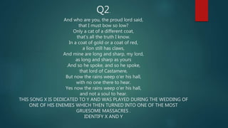 Q2.
And who are you, the proud lord said,
that I must bow so low?
Only a cat of a different coat,
that's all the truth I know.
In a coat of gold or a coat of red,
a lion still has claws,
And mine are long and sharp, my lord,
as long and sharp as yours
.And so he spoke, and so he spoke,
that lord of Castamere,
But now the rains weep o'er his hall,
with no one there to hear.
Yes now the rains weep o'er his hall,
and not a soul to hear.
THIS SONG X IS DEDICATED TO Y AND WAS PLAYED DURING THE WEDDING OF
ONE OF HIS ENEMIES WHICH THEN TURNED INTO ONE OF THE MOST
GRUESOME MASSACRES .
IDENTIFY X AND Y
 