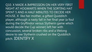 Q10. X MADE A IMPRESSION ON HER VERY FIRST
NIGHT AT HOGWARTS WHEN THE SORTING HAT
SPENT 5 AND A HALF MINUTES TO DECIDE HER
HOUSE. X like her mother, a gifted Quidditch
player, although a nasty fall in her final year (a foul
during the Gryffindor versus Slytherin game which
would decide the Cup winner) left her with
concussion, several broken ribs and a lifelong
desire to see Slytherin crushed on the Quidditch
pitch. IDENTIFY X
 