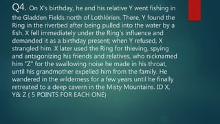 Q4. On X's birthday, he and his relative Y went fishing in
the Gladden Fields north of Lothlórien. There, Y found the
Ring in the riverbed after being pulled into the water by a
fish. X fell immediately under the Ring's influence and
demanded it as a birthday present; when Y refused, X
strangled him. X later used the Ring for thieving, spying
and antagonizing his friends and relatives, who nicknamed
him “Z" for the swallowing noise he made in his throat,
until his grandmother expelled him from the family. He
wandered in the wilderness for a few years until he finally
retreated to a deep cavern in the Misty Mountains. ID X,
Y& Z ( 5 POINTS FOR EACH ONE)
 