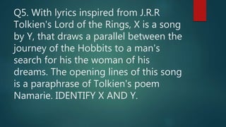 Q5. With lyrics inspired from J.R.R
Tolkien's Lord of the Rings, X is a song
by Y, that draws a parallel between the
journey of the Hobbits to a man's
search for his the woman of his
dreams. The opening lines of this song
is a paraphrase of Tolkien's poem
Namarie. IDENTIFY X AND Y.
 