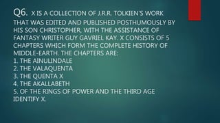 Q6. X IS A COLLECTION OF J.R.R. TOLKIEN’S WORK
THAT WAS EDITED AND PUBLISHED POSTHUMOUSLY BY
HIS SON CHRISTOPHER, WITH THE ASSISTANCE OF
FANTASY WRITER GUY GAVRIEL KAY. X CONSISTS OF 5
CHAPTERS WHICH FORM THE COMPLETE HISTORY OF
MIDDLE-EARTH. THE CHAPTERS ARE:
1. THE AINULINDALE
2. THE VALAQUENTA
3. THE QUENTA X
4. THE AKALLABETH
5. OF THE RINGS OF POWER AND THE THIRD AGE
IDENTIFY X.
 