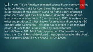 Q1. X and Y is an American animated science fiction comedy created
by Justin Roiland and Z for Adult Swim. The series follows the
misadventures of mad scientist X and his fretful, easily influenced
grandson Y, who split their time between domestic family life and
interdimensional adventures. Z (born January 3, 1973) is an American
writer and producer. Z is best known for creating and producing NBC
comedy series Community .The series has its origins in an animated
parody of Back to the Future created by Roiland for film
festival Channel 101. Adult Swim approached Z for television show
ideas, then Z and Roiland developed the program based on the short's
two characters. IDENTIFY X, Y AND Z ( 5 FOR EACH)
 