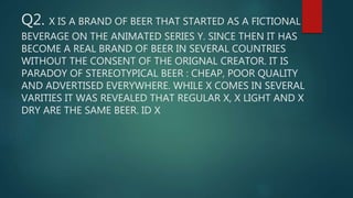 Q2. X IS A BRAND OF BEER THAT STARTED AS A FICTIONAL
BEVERAGE ON THE ANIMATED SERIES Y. SINCE THEN IT HAS
BECOME A REAL BRAND OF BEER IN SEVERAL COUNTRIES
WITHOUT THE CONSENT OF THE ORIGNAL CREATOR. IT IS
PARADOY OF STEREOTYPICAL BEER : CHEAP, POOR QUALITY
AND ADVERTISED EVERYWHERE. WHILE X COMES IN SEVERAL
VARITIES IT WAS REVEALED THAT REGULAR X, X LIGHT AND X
DRY ARE THE SAME BEER. ID X
 
