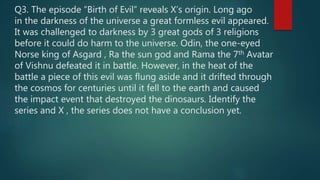 Q3. The episode “Birth of Evil” reveals X’s origin. Long ago
in the darkness of the universe a great formless evil appeared.
It was challenged to darkness by 3 great gods of 3 religions
before it could do harm to the universe. Odin, the one-eyed
Norse king of Asgard , Ra the sun god and Rama the 7th Avatar
of Vishnu defeated it in battle. However, in the heat of the
battle a piece of this evil was flung aside and it drifted through
the cosmos for centuries until it fell to the earth and caused
the impact event that destroyed the dinosaurs. Identify the
series and X , the series does not have a conclusion yet.
 