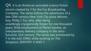 Q4. X is an American animated science fiction
sitcom created by Y for the Fox Broadcasting
Company. The series follows the adventures of a
late-20th-century New York City pizza delivery
boy, Philip J. Fry, who, after being
unwittingly cryogenically frozen for one thousand
years, finds employment at Planet Express, an
interplanetary delivery company in the retro-
futuristic 31st century. The series was envisioned by
Y in the mid-1990s while working on The
Simpsons. IDENTIFY X AND Y.
 