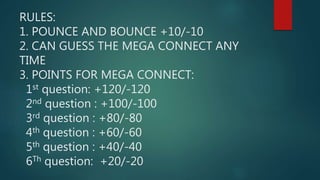 RULES:
1. POUNCE AND BOUNCE +10/-10
2. CAN GUESS THE MEGA CONNECT ANY
TIME
3. POINTS FOR MEGA CONNECT:
1st question: +120/-120
2nd question : +100/-100
3rd question : +80/-80
4th question : +60/-60
5th question : +40/-40
6Th question: +20/-20
 
