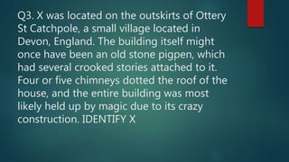 Q3. X was located on the outskirts of Ottery
St Catchpole, a small village located in
Devon, England. The building itself might
once have been an old stone pigpen, which
had several crooked stories attached to it.
Four or five chimneys dotted the roof of the
house, and the entire building was most
likely held up by magic due to its crazy
construction. IDENTIFY X
 