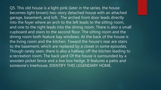 Q5. This old house is a light pink (later in the series, the house
becomes light brown) two-story detached house with an attached
garage, basement, and loft. The arched front door leads directly
into the foyer where an arch to the left leads to the sitting room,
and one to the right leads into the dining room. There is also a small
cupboard and stairs to the second floor. The sitting room and the
dining room both feature bay windows. At the back of the house is
the living room and the kitchen. Toward the house's rear are stairs
to the basement, which are replaced by a closet in some episodes.
Though rarely seen, there is also a hallway off the kitchen leading to
a recreation room. The back yard Of the house is surrounded by a
wooden picket fence and a low box hedge. It features a patio and
someone's treehouse. IDENTIFY THIS LEGENDARY HOME.
 