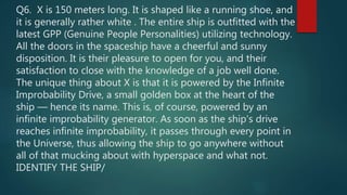 Q6. X is 150 meters long. It is shaped like a running shoe, and
it is generally rather white . The entire ship is outfitted with the
latest GPP (Genuine People Personalities) utilizing technology.
All the doors in the spaceship have a cheerful and sunny
disposition. It is their pleasure to open for you, and their
satisfaction to close with the knowledge of a job well done.
The unique thing about X is that it is powered by the Infinite
Improbability Drive, a small golden box at the heart of the
ship — hence its name. This is, of course, powered by an
infinite improbability generator. As soon as the ship's drive
reaches infinite improbability, it passes through every point in
the Universe, thus allowing the ship to go anywhere without
all of that mucking about with hyperspace and what not.
IDENTIFY THE SHIP/
 