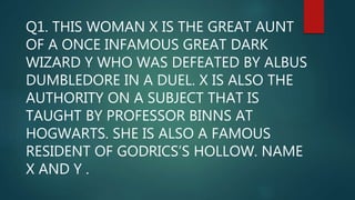 Q1. THIS WOMAN X IS THE GREAT AUNT
OF A ONCE INFAMOUS GREAT DARK
WIZARD Y WHO WAS DEFEATED BY ALBUS
DUMBLEDORE IN A DUEL. X IS ALSO THE
AUTHORITY ON A SUBJECT THAT IS
TAUGHT BY PROFESSOR BINNS AT
HOGWARTS. SHE IS ALSO A FAMOUS
RESIDENT OF GODRICS’S HOLLOW. NAME
X AND Y .
 