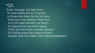 *Q3.
“Enter, stranger, but take heed
Of what awaits the sin of greed,
or those who take, but do not earn,
Must pay most dearly in their turn.
So if you seek beneath our floors
A treasure that was never yours,
Thief, you have been warned, beware
Of finding more than treasure there”
WHERE CAN YOU FIND THIS POEM/WARNING?
 