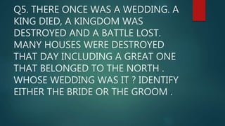 Q5. THERE ONCE WAS A WEDDING. A
KING DIED, A KINGDOM WAS
DESTROYED AND A BATTLE LOST.
MANY HOUSES WERE DESTROYED
THAT DAY INCLUDING A GREAT ONE
THAT BELONGED TO THE NORTH .
WHOSE WEDDING WAS IT ? IDENTIFY
EITHER THE BRIDE OR THE GROOM .
 