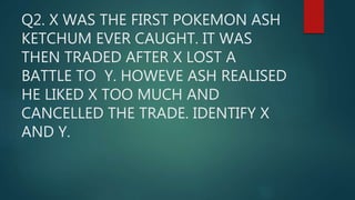 Q2. X WAS THE FIRST POKEMON ASH
KETCHUM EVER CAUGHT. IT WAS
THEN TRADED AFTER X LOST A
BATTLE TO Y. HOWEVE ASH REALISED
HE LIKED X TOO MUCH AND
CANCELLED THE TRADE. IDENTIFY X
AND Y.
 