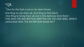 *Q8.
“One for the Dark Lord on his dark throne.
One Ring to rule them all. One Ring to find them,
One Ring to bring them all and in the darkness bind them”.
THIS WAS THE INSCRIPTION WRITTEN ON THE ONE RING. WHICH
LANGUAGE WAS THE INCRIPTION MADE IN??
 