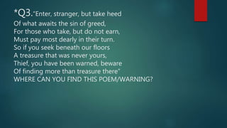 *Q3.“Enter, stranger, but take heed
Of what awaits the sin of greed,
For those who take, but do not earn,
Must pay most dearly in their turn.
So if you seek beneath our floors
A treasure that was never yours,
Thief, you have been warned, beware
Of finding more than treasure there”
WHERE CAN YOU FIND THIS POEM/WARNING?
 