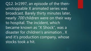Q12. In1997, an episode of the then-
unstoppable X animated series was
broadcast. Barely thirty minutes later,
nearly 700 children were on their way
to hospital. The incident, which
became known as “X Shock”, was a
disaster for children’s animation , X
and it’s production company, whose
stocks took a hit.
 