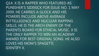 Q14. X IS A RAPPER WHO FEATURED AS
PUNISHER’S SIDEKICK FOR ISSUE NO. 1 MAY
2009. HE CARRIES A GLOCK AND HIS
POWERS INCLUDE ABOVE AVERAGE
INTTELLIGENCE AND NUCLEAR RAPPING
SKILLS. HE IS THE ARCH ENEMY OF THE
PARENTS BOARD FOR ETHICAL MUSIC. X IS
THE ONLY RAPPER TO WIN AN ACADEMY
AWARD FOR BEST ORIGNAL SONG. HE ALSO
LOVES HIS MOM’S SPAGETTI.
IDENTIFY X.
 