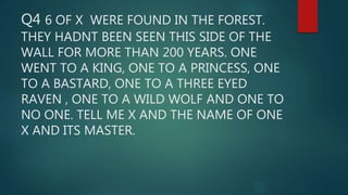 Q4 6 OF X WERE FOUND IN THE FOREST.
THEY HADNT BEEN SEEN THIS SIDE OF THE
WALL FOR MORE THAN 200 YEARS. ONE
WENT TO A KING, ONE TO A PRINCESS, ONE
TO A BASTARD, ONE TO A THREE EYED
RAVEN , ONE TO A WILD WOLF AND ONE TO
NO ONE. TELL ME X AND THE NAME OF ONE
X AND ITS MASTER.
 