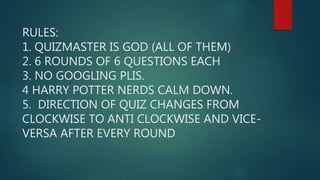 RULES:
1. QUIZMASTER IS GOD (ALL OF THEM)
2. 6 ROUNDS OF 6 QUESTIONS EACH
3. NO GOOGLING PLIS.
4 HARRY POTTER NERDS CALM DOWN.
5. DIRECTION OF QUIZ CHANGES FROM
CLOCKWISE TO ANTI CLOCKWISE AND VICE-
VERSA AFTER EVERY ROUND
 