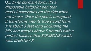 Q1. In its dormant form, it's a
disposable ballpoint pen that
reads Anaklusmos on the side when
not in use. Once the pen is uncapped,
it transforms into its true sword form.
X is about 3 feet long (including the
hilt) and weighs about 5 pounds with a
perfect balance that SOMEONE wields
well. IDENTIFY X
 