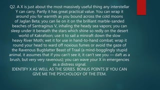 Q2. A X is just about the most massively useful thing any interstellar
Y can carry. Partly it has great practical value. You can wrap it
around you for warmth as you bound across the cold moons
of Jaglan Beta; you can lie on it on the brilliant marble-sanded
beaches of Santraginus V, inhaling the heady sea vapors; you can
sleep under it beneath the stars which shine so redly on the desert
world of Kakrafoon; use it to sail a miniraft down the slow
heavy River Moth; wet it for use in hand-to-hand combat; wrap it
round your head to ward off noxious fumes or avoid the gaze of
the Ravenous Bugblatter Beast of Traal (a mind-bogglingly stupid
animal, it assumes that if you can't see it, it can't see you — daft as a
brush, but very very ravenous); you can wave your X in emergencies
as a distress signal.
IDENTIFY X AS WELL AS THE SERIES. BONUS POINTS IF YOU CAN
GIVE ME THE PSYCHOLOGY OF THE ITEM.
 
