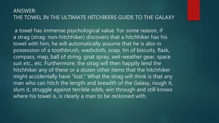 ANSWER:
THE TOWEL IN THE ULTIMATE HITCHIKERS GUIDE TO THE GALAXY
a towel has immense psychological value. For some reason, if
a strag (strag: non-hitchhiker) discovers that a hitchhiker has his
towel with him, he will automatically assume that he is also in
possession of a toothbrush, washcloth, soap, tin of biscuits, flask,
compass, map, ball of string, gnat spray, wet-weather gear, space
suit etc., etc. Furthermore, the strag will then happily lend the
hitchhiker any of these or a dozen other items that the hitchhiker
might accidentally have "lost." What the strag will think is that any
man who can hitch the length and breadth of the Galaxy, rough it,
slum it, struggle against terrible odds, win through and still knows
where his towel is, is clearly a man to be reckoned with.
 