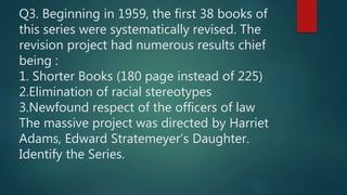 Q3. Beginning in 1959, the first 38 books of
this series were systematically revised. The
revision project had numerous results chief
being :
1. Shorter Books (180 page instead of 225)
2.Elimination of racial stereotypes
3.Newfound respect of the officers of law
The massive project was directed by Harriet
Adams, Edward Stratemeyer’s Daughter.
Identify the Series.
 