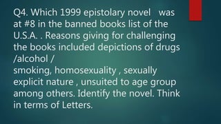Q4. Which 1999 epistolary novel was
at #8 in the banned books list of the
U.S.A. . Reasons giving for challenging
the books included depictions of drugs
/alcohol /
smoking, homosexuality , sexually
explicit nature , unsuited to age group
among others. Identify the novel. Think
in terms of Letters.
 