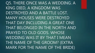 Q5. THERE ONCE WAS A WEDDING. A
KING DIED, A KINGDOM WAS
DESTROYED AND A BATTLE LOST.
MANY HOUSES WERE DESTROYED
THAT DAY INCLUDING A GREAT ONE
THAT BELONGED IN THE NORTH AND
PRAYED TO OLD GODS. WHOSE
WEDDING WAS IT BY THAT I MEAN
THE NAME OF THE GROOM? (EXTRA
MARK FOR THE NAME OF THE BRIDE)
 