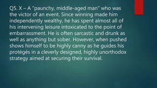 Q5. X – A "paunchy, middle-aged man" who was
the victor of an event. Since winning made him
independently wealthy, he has spent almost all of
his intervening leisure intoxicated to the point of
embarrassment. He is often sarcastic and drunk as
well as anything but sober. However, when pushed
shows himself to be highly canny as he guides his
protégés in a cleverly designed, highly unorthodox
strategy aimed at securing their survival.
 