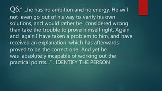 Q6.” ...he has no ambition and no energy. He will
not even go out of his way to verify his own
solutions, and would rather be considered wrong
than take the trouble to prove himself right. Again
and again I have taken a problem to him, and have
received an explanation which has afterwards
proved to be the correct one. And yet he
was absolutely incapable of working out the
practical points...” . IDENTIFY THE PERSON
 
