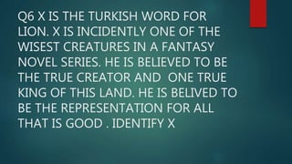 Q6 X IS THE TURKISH WORD FOR
LION. X IS INCIDENTLY ONE OF THE
WISEST CREATURES IN A FANTASY
NOVEL SERIES. HE IS BELIEVED TO BE
THE TRUE CREATOR AND ONE TRUE
KING OF THIS LAND. HE IS BELIVED TO
BE THE REPRESENTATION FOR ALL
THAT IS GOOD . IDENTIFY X
 