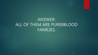 ANSWER:
ALL OF THEM ARE PUREBBLOOD
FAMILIES.
 