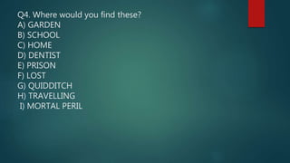 Q4. Where would you find these?
A) GARDEN
B) SCHOOL
C) HOME
D) DENTIST
E) PRISON
F) LOST
G) QUIDDITCH
H) TRAVELLING
I) MORTAL PERIL
 