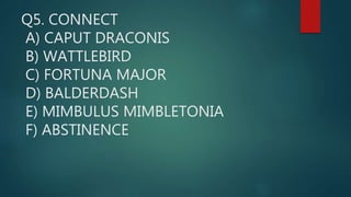 Q5. CONNECT
A) CAPUT DRACONIS
B) WATTLEBIRD
C) FORTUNA MAJOR
D) BALDERDASH
E) MIMBULUS MIMBLETONIA
F) ABSTINENCE
 