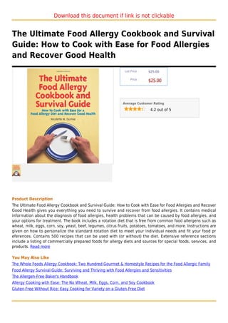 Download this document if link is not clickable


The Ultimate Food Allergy Cookbook and Survival
Guide: How to Cook with Ease for Food Allergies
and Recover Good Health
                                                              List Price :   $25.00

                                                                  Price :
                                                                             $25.00



                                                             Average Customer Rating

                                                                              4.2 out of 5




Product Description
The Ultimate Food Allergy Cookbook and Survival Guide: How to Cook with Ease for Food Allergies and Recover
Good Health gives you everything you need to survive and recover from food allergies. It contains medical
information about the diagnosis of food allergies, health problems that can be caused by food allergies, and
your options for treatment. The book includes a rotation diet that is free from common food allergens such as
wheat, milk, eggs, corn, soy, yeast, beef, legumes, citrus fruits, potatoes, tomatoes, and more. Instructions are
given on how to personalize the standard rotation diet to meet your individual needs and fit your food pr
eferences. Contains 500 recipes that can be used with (or without) the diet. Extensive reference sections
include a listing of commercially prepared foods for allergy diets and sources for special foods, services, and
products. Read more

You May Also Like
The Whole Foods Allergy Cookbook: Two Hundred Gourmet & Homestyle Recipes for the Food Allergic Family
Food Allergy Survival Guide: Surviving and Thriving with Food Allergies and Sensitivities
The Allergen-Free Baker's Handbook
Allergy Cooking with Ease: The No Wheat, Milk, Eggs, Corn, and Soy Cookbook
Gluten-Free Without Rice: Easy Cooking for Variety on a Gluten-Free Diet
 