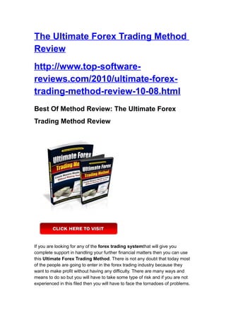 The Ultimate Forex Trading Method
Review
http://www.top-software-
reviews.com/2010/ultimate-forex-
trading-method-review-10-08.html
Best Of Method Review: The Ultimate Forex
Trading Method Review




If you are looking for any of the forex trading systemthat will give you
complete support in handling your further financial matters then you can use
this Ultimate Forex Trading Method. There is not any doubt that today most
of the people are going to enter in the forex trading industry because they
want to make profit without having any difficulty. There are many ways and
means to do so but you will have to take some type of risk and if you are not
experienced in this filed then you will have to face the tornadoes of problems.
 
