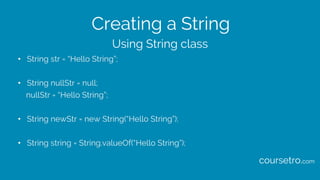 Creating a String
• String str = “Hello String”;
• String nullStr = null;
nullStr = “Hello String”;
• String newStr = new String(“Hello String”);
• String string = String.valueOf(“Hello String”);
Using String class
coursetro.com
 