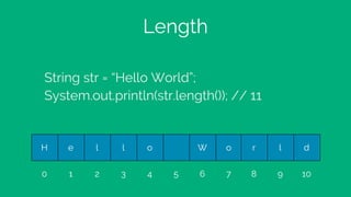 Length
String str = “Hello World”;
System.out.println(str.length()); // 11
H e l l o W o r l d
0 1 2 3 4 5 6 7 8 9 10
 