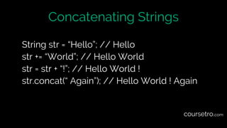 Concatenating Strings
String str = “Hello”; // Hello
str += “World”; // Hello World
str = str + “!”; // Hello World !
str.concat(“ Again”); // Hello World ! Again
coursetro.com
 