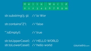 str.substring(3, 9); // lo Wor
str.contains("Z"); // false
"".isEmpty(); // true
str.toUpperCase(); // HELLO WORLD
str.toLowerCase(); // hello world
H e l l o W o r l d
0 1 2 3 4 5 6 7 8 9 10
coursetro.com
 