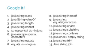 1. java string class
2. java String.valueOf
3. java string length
4. java string concat
5. string concat vs + in java
6. java escape special
characters
7. java string equals
8. equals vs == in java
8. java string indexof
9. java string
equalsignorecase
10. java string charat
11. java string substring
12. java string contains
13. java check empty string
14. java string trim
15. Java string join
Google	It!
 