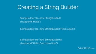 Creating a String Builder
StringBuilder sb= new StringBuilder();
sb.append("Hello");
StringBuilder sb= new StringBuilder("Hello Again");
StringBuilder sb= new StringBuilder(5);
sb.append("Hello One more time");
coursetro.com
 