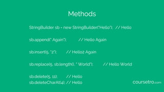 Methods
StringBuilder sb = new StringBuilder("Hello"); // Hello
sb.append(" Again"); // Hello Again
sb.insert(5, "2"); // Hello2 Again
sb.replace(5, sb.length(), " World"); // Hello World
sb.delete(5, 11); // Hello
sb.deleteCharAt(4); // Hello coursetro.com
 