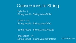 Conversions to String
byte b = 1;
String result = String.valueOf(b);
short s = 12;
String result = String.valueOf(s);
String result = String.valueOf(123);
char letter = ‘A’;
String result = String.valueOf(letter); coursetro.com
 