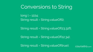 Conversions to String
long l = 1224;
String result = String.valueOf(l);
String result = String.valueOf(23.32f);
String result = String.valueOf(12.34);
String result = String.valueOf(true); coursetro.com
 