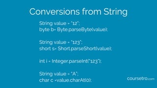 Conversions from String
String value = “12”;
byte b= Byte.parseByte(value);
String value = “123”;
short s= Short.parseShort(value);
int i = Integer.parseInt(“123”);
String value = “A”;
char c =value.charAt(0); coursetro.com
 